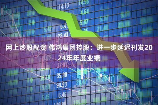 网上炒股配资 伟鸿集团控股：进一步延迟刊发2024年年度业绩