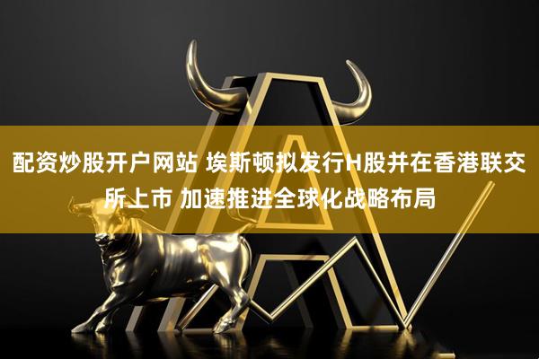配资炒股开户网站 埃斯顿拟发行H股并在香港联交所上市 加速推进全球化战略布局