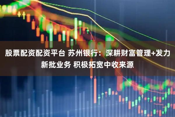 股票配资配资平台 苏州银行：深耕财富管理+发力新批业务 积极拓宽中收来源