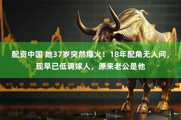 配资中国 她37岁突然爆火！18年配角无人问，现早已低调嫁人，原来老公是他