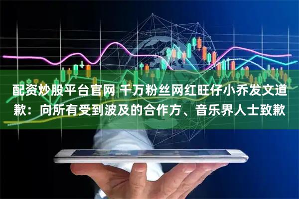 配资炒股平台官网 千万粉丝网红旺仔小乔发文道歉：向所有受到波及的合作方、音乐界人士致歉
