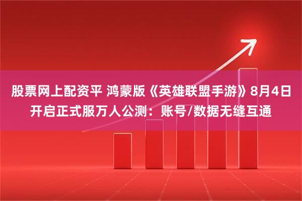 股票网上配资平 鸿蒙版《英雄联盟手游》8月4日开启正式服万人公测：账号/数据无缝互通
