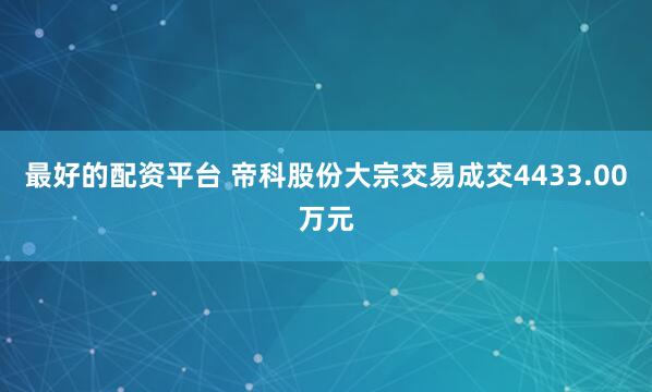 最好的配资平台 帝科股份大宗交易成交4433.00万元