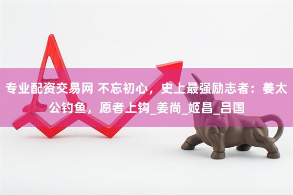 专业配资交易网 不忘初心，史上最强励志者：姜太公钓鱼，愿者上钩_姜尚_姬昌_吕国
