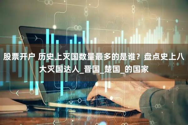 股票开户 历史上灭国数量最多的是谁？盘点史上八大灭国达人_晋国_楚国_的国家