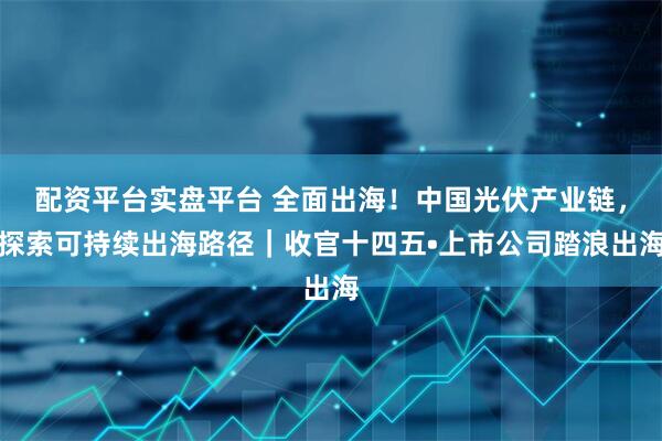 配资平台实盘平台 全面出海！中国光伏产业链，探索可持续出海路径｜收官十四五•上市公司踏浪出海