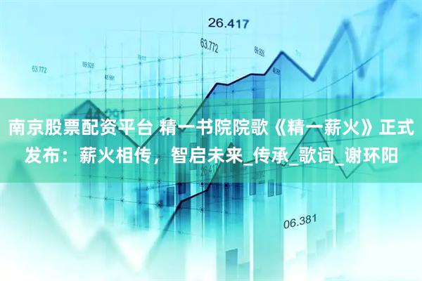 南京股票配资平台 精一书院院歌《精一薪火》正式发布：薪火相传，智启未来_传承_歌词_谢环阳