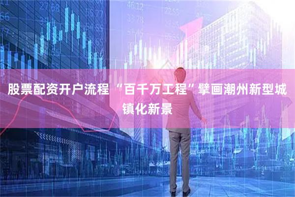 股票配资开户流程 “百千万工程”擘画潮州新型城镇化新景