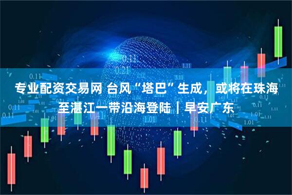 专业配资交易网 台风“塔巴”生成，或将在珠海至湛江一带沿海登陆｜早安广东